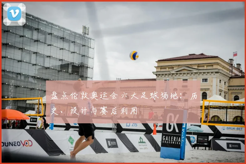 盘点伦敦奥运会六大足球场地：历史、设计与赛后利用