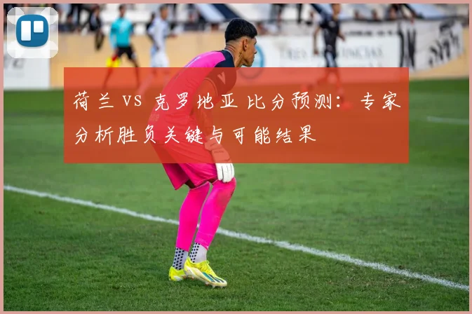 荷兰 vs 克罗地亚 比分预测:专家分析胜负关键与可能结果