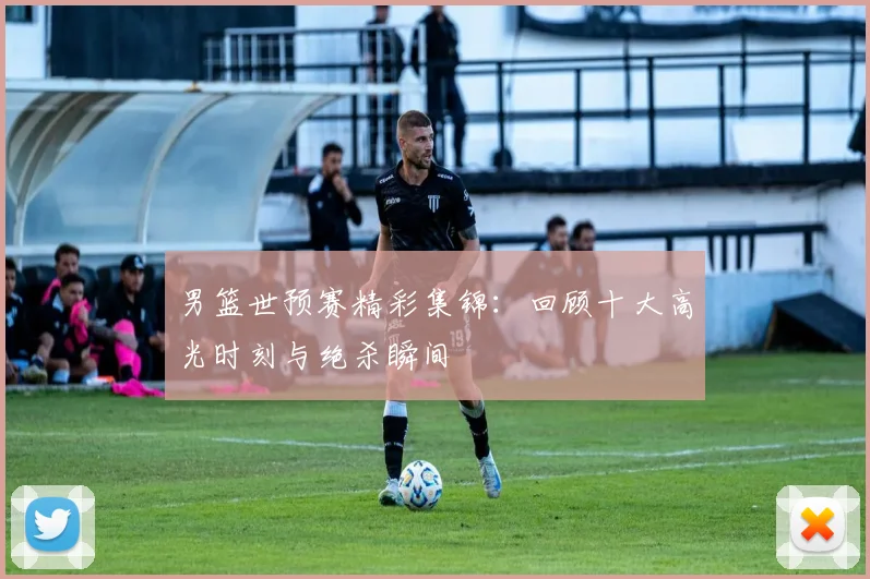 男篮世预赛精彩集锦:回顾十大高光时刻与绝杀瞬间