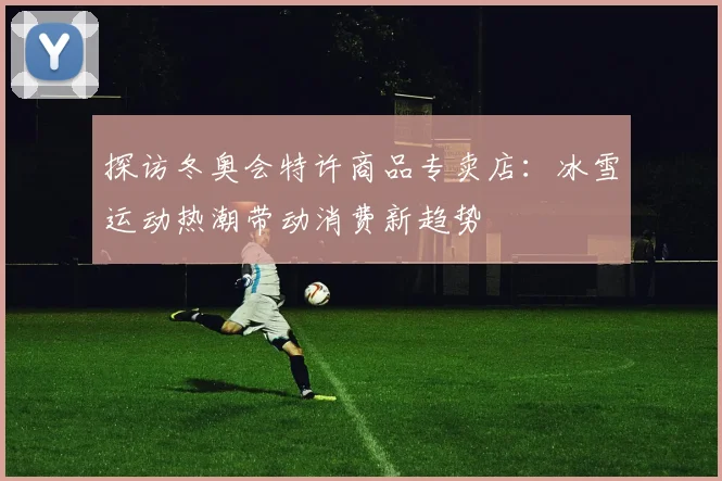 探访冬奥会特许商品专卖店：冰雪运动热潮带动消费新趋势