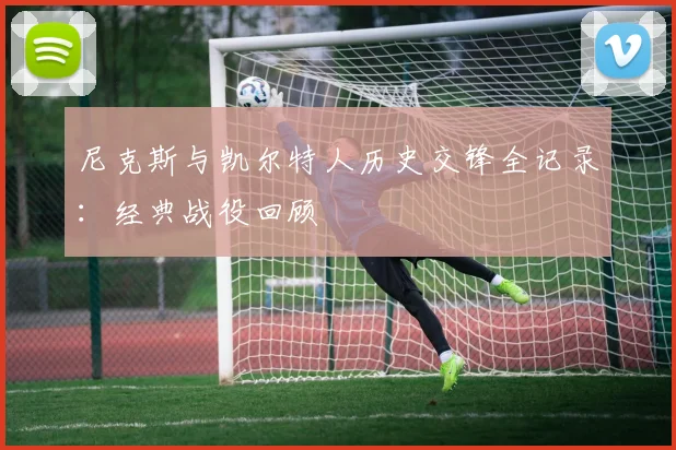 尼克斯与凯尔特人历史交锋全记录：经典战役回顾