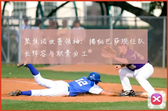 聚焦诺坎普领袖：揭秘巴萨现任队长阵容与职责分工