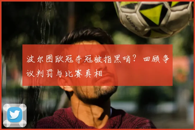 波尔图欧冠夺冠被指黑哨？回顾争议判罚与比赛真相