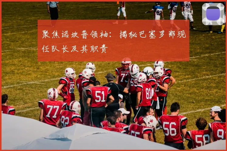 聚焦诺坎普领袖：揭秘巴塞罗那现任队长及其职责