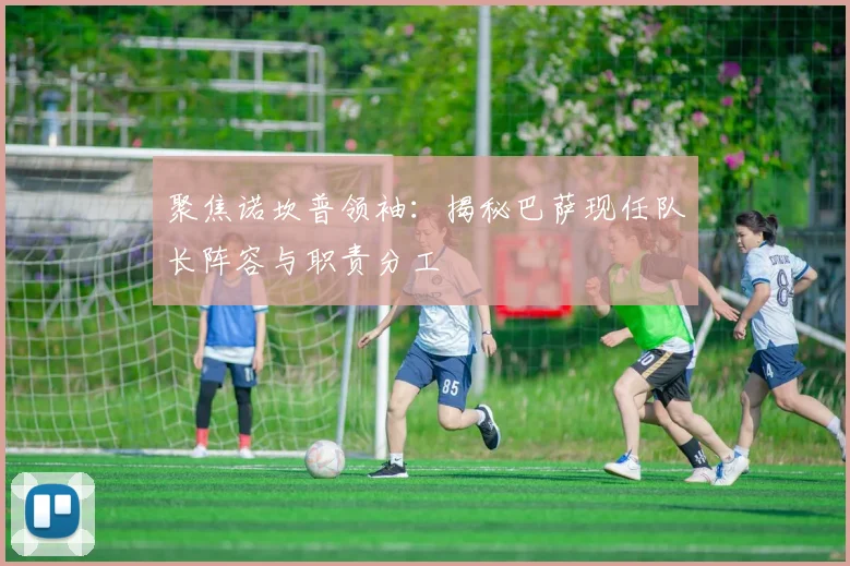 聚焦诺坎普领袖：揭秘巴萨现任队长阵容与职责分工