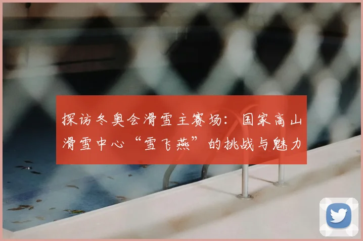 探访冬奥会滑雪主赛场：国家高山滑雪中心“雪飞燕”的挑战与魅力