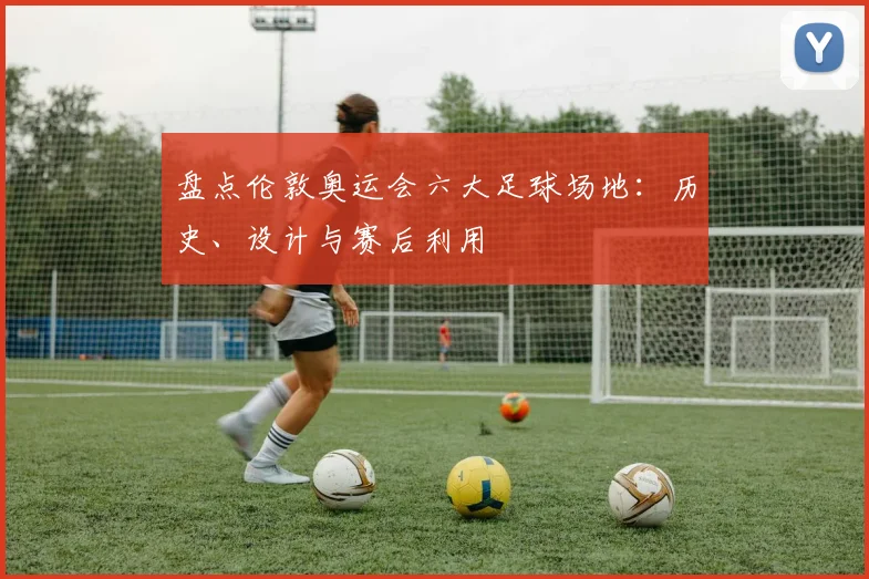 盘点伦敦奥运会六大足球场地：历史、设计与赛后利用