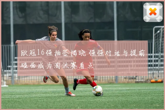 欧冠16强抽签揭晓 强强对话与提前碰面成为淘汰赛看点