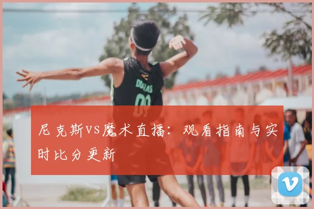 尼克斯vs魔术直播：观看指南与实时比分更新
