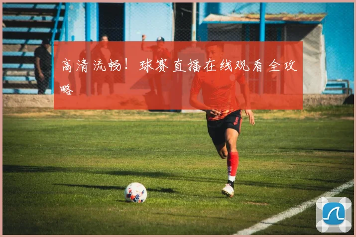 高清流畅！球赛直播在线观看全攻略